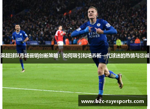 英超球队市场营销创新策略:如何吸引和培养新一代球迷的热情与忠诚 英超球队市场营销创新策略:如何吸引和培养新一代球迷的热情与忠诚