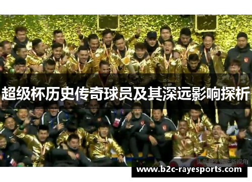 超级杯历史传奇球员及其深远影响探析 超级杯历史传奇球员及其深远影响探析