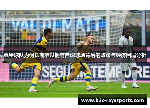 意甲球队为何长期难以拥有自建球场背后的政策与经济困局分析 意甲球队为何长期难以拥有自建球场背后的政策与经济困局分析