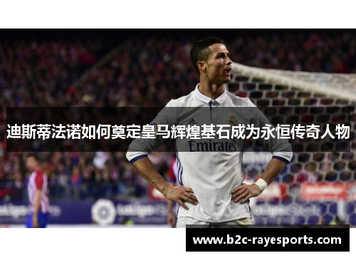 迪斯蒂法诺如何奠定皇马辉煌基石成为永恒传奇人物 迪斯蒂法诺如何奠定皇马辉煌基石成为永恒传奇人物