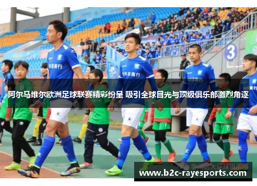 阿尔马维尔欧洲足球联赛精彩纷呈 吸引全球目光与顶级俱乐部激烈角逐 阿尔马维尔欧洲足球联赛精彩纷呈 吸引全球目光与顶级俱乐部激烈角逐