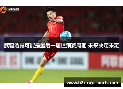 武磊透露可能是最后一届世预赛周期 未来决定未定